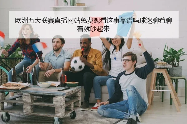 欧洲五大联赛直播网站免费观看这事靠谱吗球迷聊着聊着就吵起来
