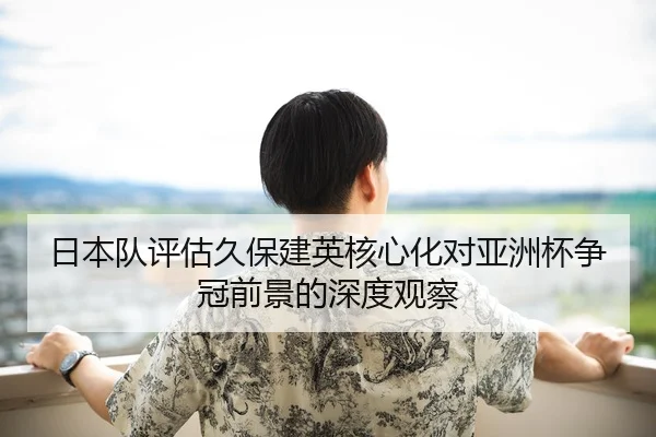 日本队评估久保建英核心化对亚洲杯争冠前景的深度观察