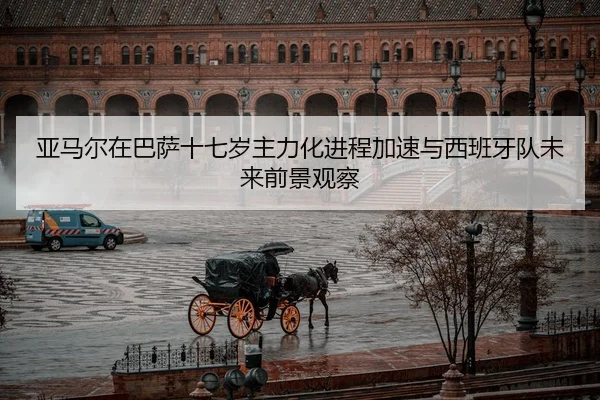 亚马尔在巴萨十七岁主力化进程加速与西班牙队未来前景观察