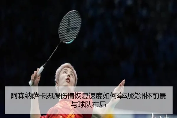 阿森纳萨卡脚踝伤情恢复速度如何牵动欧洲杯前景与球队布局