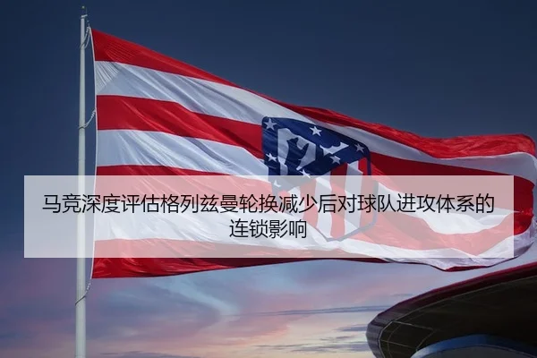 马竞深度评估格列兹曼轮换减少后对球队进攻体系的连锁影响