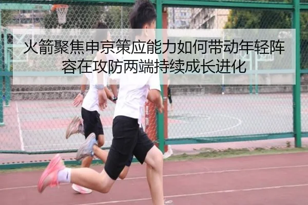 火箭聚焦申京策应能力如何带动年轻阵容在攻防两端持续成长进化