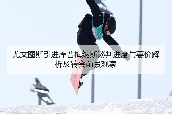 尤文图斯引进库普梅纳斯谈判进度与要价解析及转会前景观察