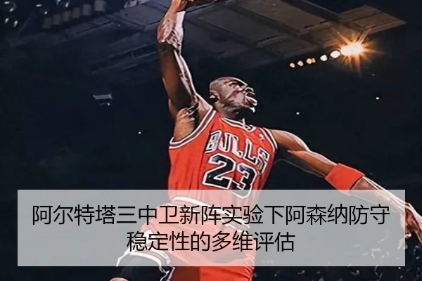 阿尔特塔三中卫新阵实验下阿森纳防守稳定性的多维评估