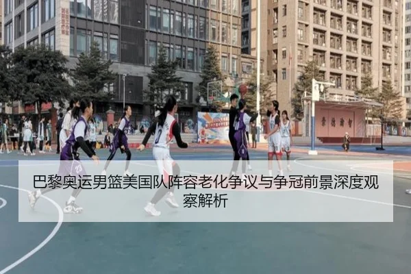 巴黎奥运男篮美国队阵容老化争议与争冠前景深度观察解析
