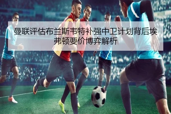 曼联评估布兰斯韦特补强中卫计划背后埃弗顿要价博弈解析