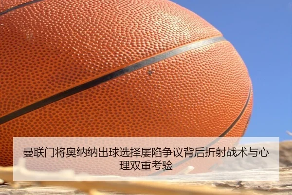 曼联门将奥纳纳出球选择屡陷争议背后折射战术与心理双重考验