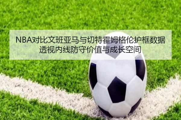 NBA对比文班亚马与切特霍姆格伦护框数据透视内线防守价值与成长空间