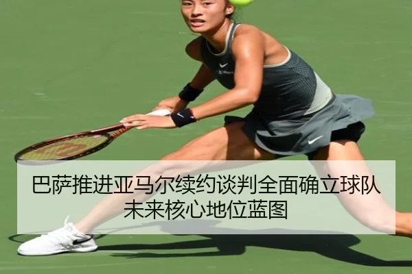巴萨推进亚马尔续约谈判全面确立球队未来核心地位蓝图