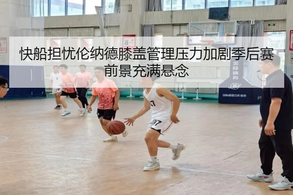 快船担忧伦纳德膝盖管理压力加剧季后赛前景充满悬念