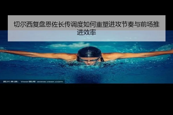 切尔西复盘恩佐长传调度如何重塑进攻节奏与前场推进效率