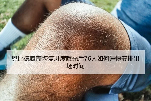 恩比德膝盖恢复进度曝光后76人如何谨慎安排出场时间