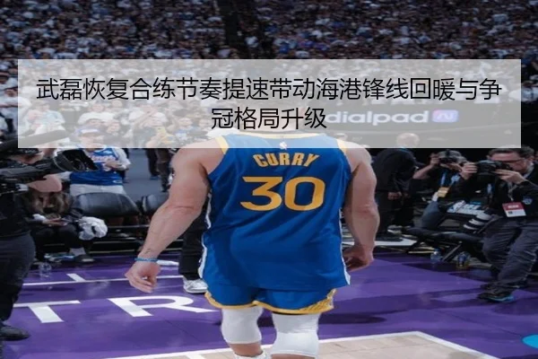 武磊恢复合练节奏提速带动海港锋线回暖与争冠格局升级